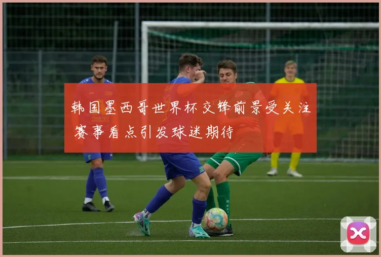 韩国墨西哥世界杯交锋前景受关注 赛事看点引发球迷期待