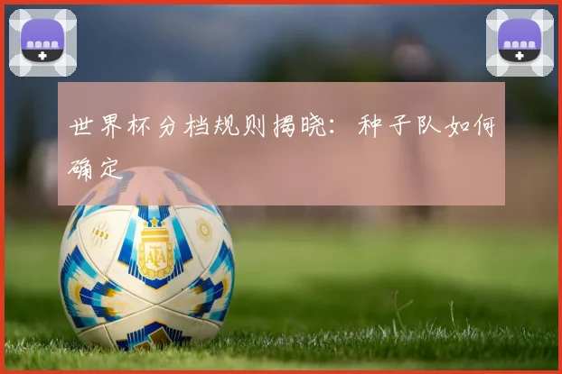 世界杯分档规则揭晓：种子队如何确定