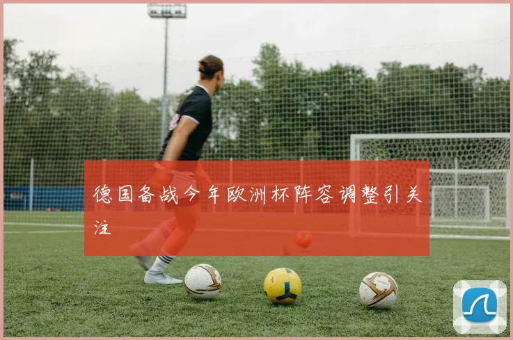 德国备战今年欧洲杯阵容调整引关注